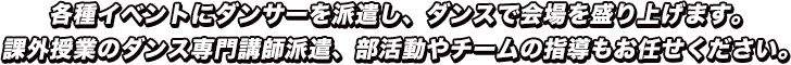 各種イベントにダンサーを派遣し、ダンスで会場を盛り上げます。課外授業のダンス専門講師派遣、部活動やチームの指導もお任せください。