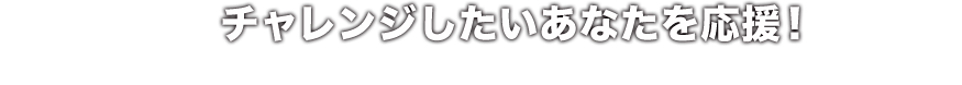 チャレンジしたいあなたを応援！