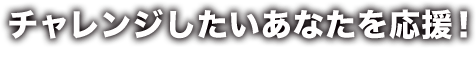 チャレンジしたいあなたを応援！